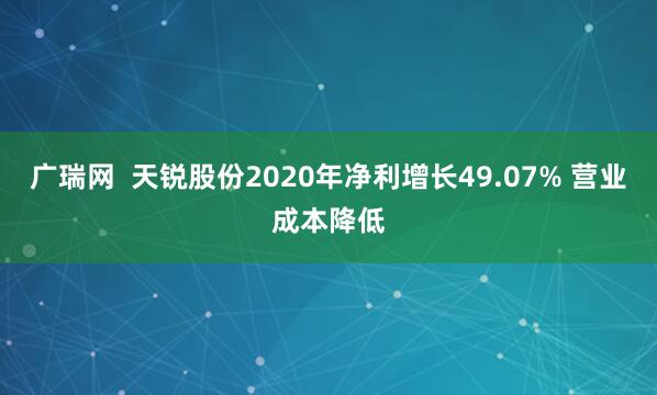 广瑞网  天锐股份2020年净利增长49.07% 营业成本降低