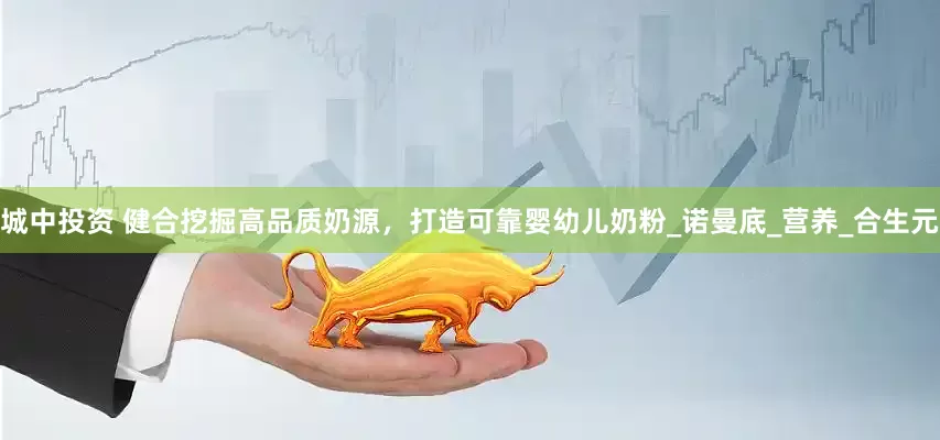 城中投资 健合挖掘高品质奶源，打造可靠婴幼儿奶粉_诺曼底_营养_合生元