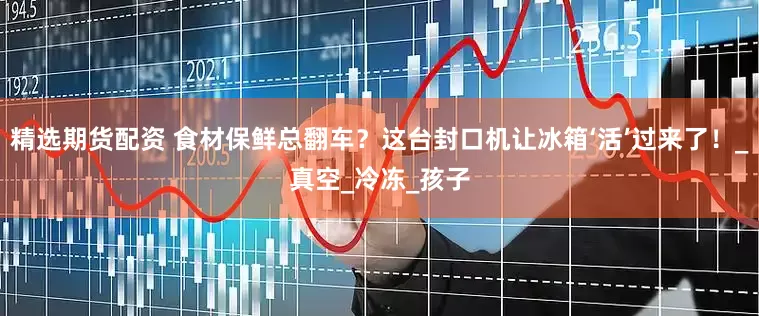 精选期货配资 食材保鲜总翻车？这台封口机让冰箱‘活’过来了！_真空_冷冻_孩子