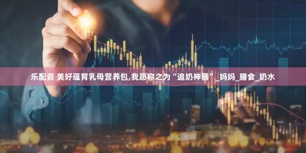 乐配资 美好蕴育乳母营养包,我愿称之为“追奶神器”_妈妈_膳食_奶水