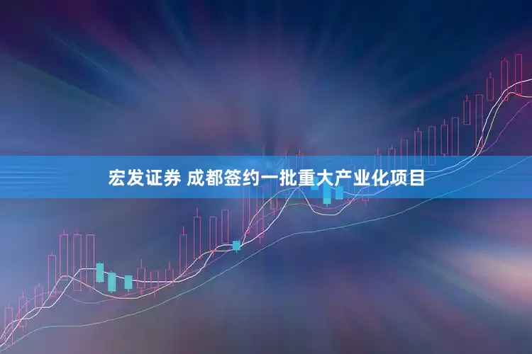 宏发证券 成都签约一批重大产业化项目
