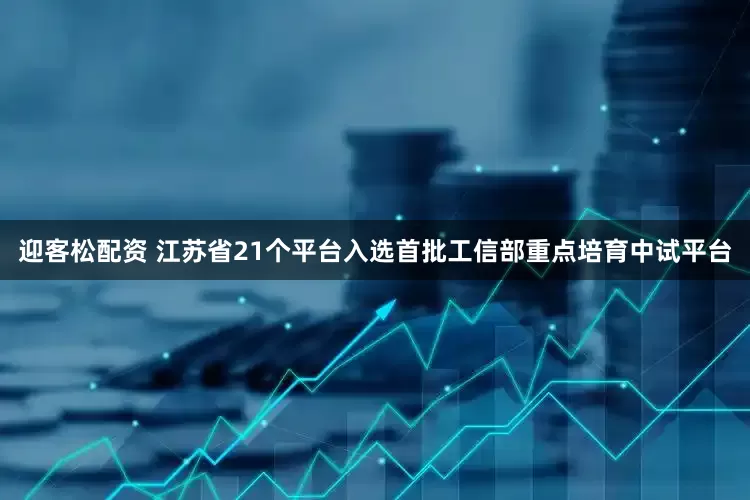 迎客松配资 江苏省21个平台入选首批工信部重点培育中试平台