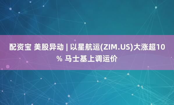 配资宝 美股异动 | 以星航运(ZIM.US)大涨超10% 马士基上调运价