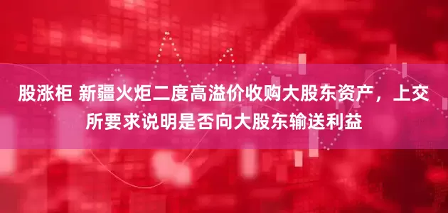 股涨柜 新疆火炬二度高溢价收购大股东资产，上交所要求说明是否向大股东输送利益