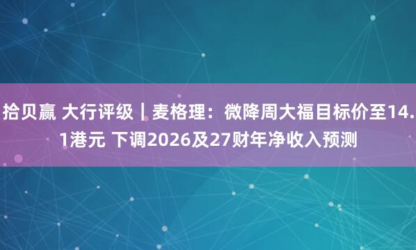 拾贝赢 大行评级｜麦格理：微降周大福目标价至14.1港元 下调2026及27财年净收入预测