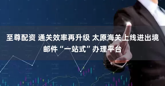 至尊配资 通关效率再升级 太原海关上线进出境邮件“一站式”办理平台