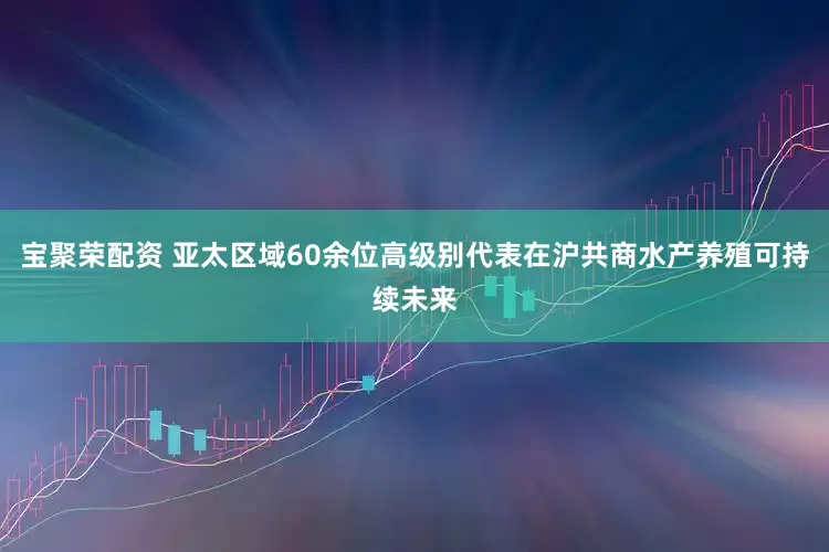 宝聚荣配资 亚太区域60余位高级别代表在沪共商水产养殖可持续未来