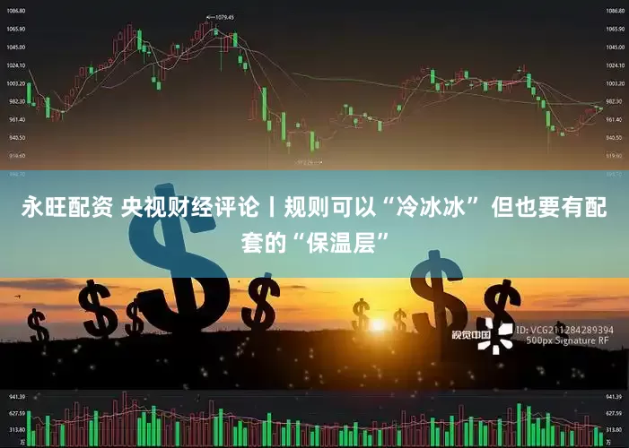 永旺配资 央视财经评论丨规则可以“冷冰冰” 但也要有配套的“保温层”
