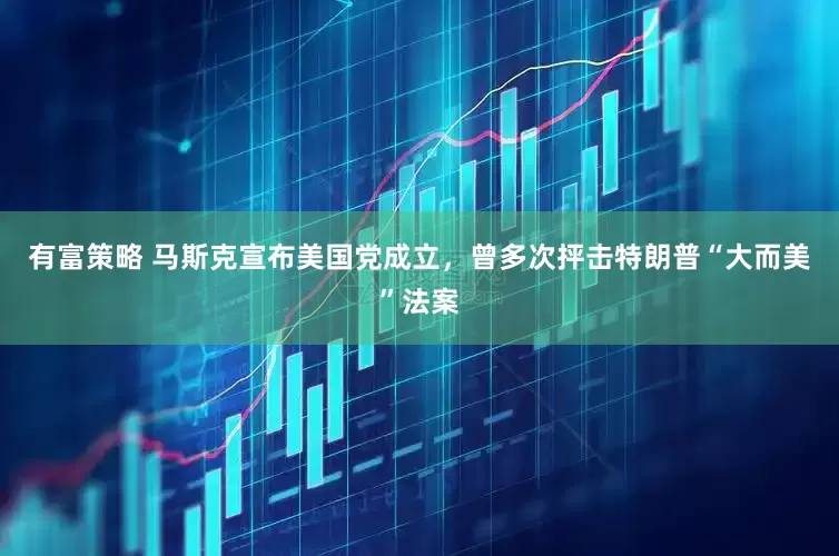 有富策略 马斯克宣布美国党成立，曾多次抨击特朗普“大而美”法案