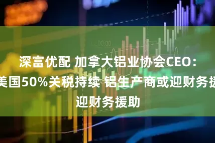 深富优配 加拿大铝业协会CEO：若美国50%关税持续 铝生产商或迎财务援助