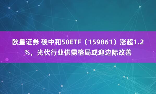 欧皇证券 碳中和50ETF（159861）涨超1.2%，光伏行业供需格局或迎边际改善