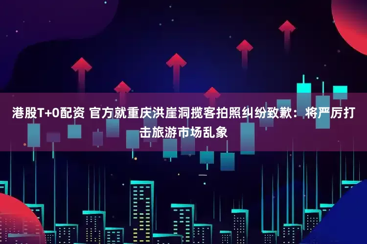 港股T+0配资 官方就重庆洪崖洞揽客拍照纠纷致歉：将严厉打击旅游市场乱象