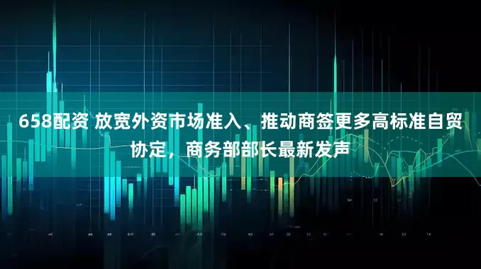 658配资 放宽外资市场准入、推动商签更多高标准自贸协定，商务部部长最新发声