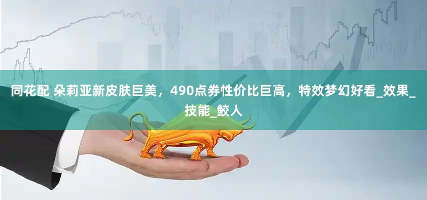同花配 朵莉亚新皮肤巨美，490点券性价比巨高，特效梦幻好看_效果_技能_鲛人