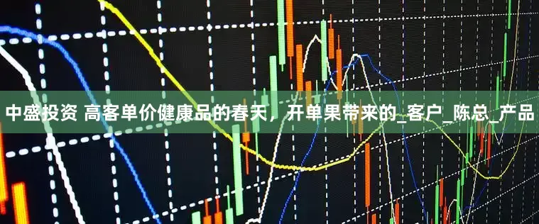 中盛投资 高客单价健康品的春天，开单果带来的_客户_陈总_产品