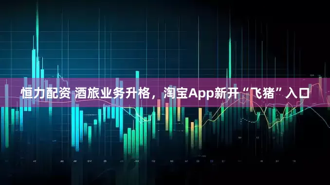 恒力配资 酒旅业务升格，淘宝App新开“飞猪”入口