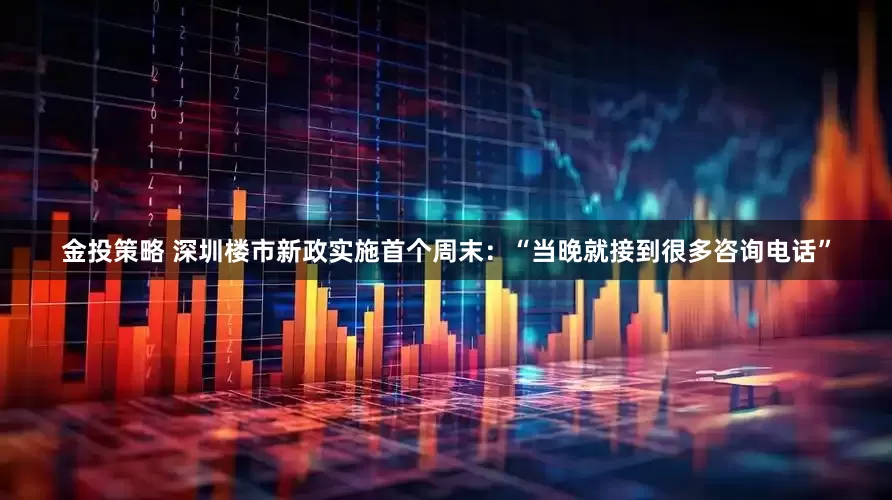 金投策略 深圳楼市新政实施首个周末：“当晚就接到很多咨询电话”