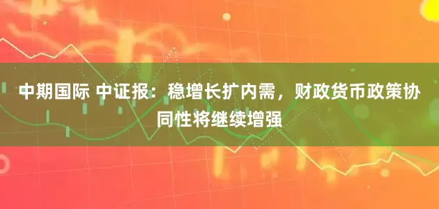 中期国际 中证报：稳增长扩内需，财政货币政策协同性将继续增强