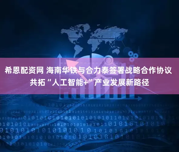 希恩配资网 海南华铁与合力泰签署战略合作协议 共拓“人工智能+”产业发展新路径