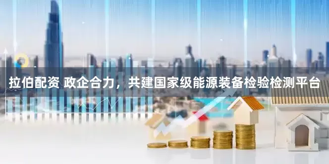 拉伯配资 政企合力，共建国家级能源装备检验检测平台