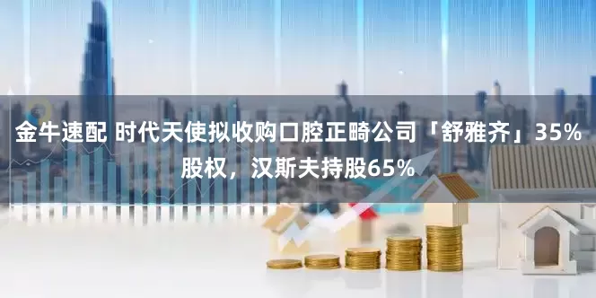 金牛速配 时代天使拟收购口腔正畸公司「舒雅齐」35%股权,汉斯夫持股65%