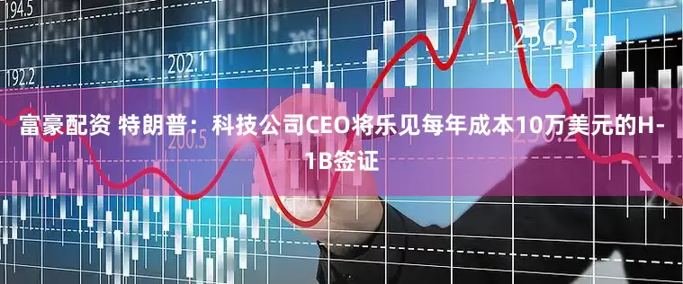 富豪配资 特朗普:科技公司CEO将乐见每年成本10万美元的H-1B签证