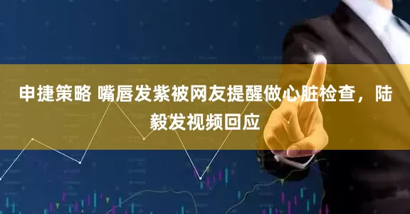 申捷策略 嘴唇发紫被网友提醒做心脏检查，陆毅发视频回应