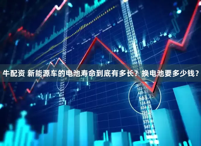 牛配资 新能源车的电池寿命到底有多长？换电池要多少钱？