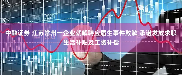 中融证券 江苏常州一企业就解聘应届生事件致歉 承诺发放求职生活补贴及工资补偿
